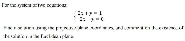 For the system of two equations:
2x + y = 1
-2x - y = 0
Find a solution using the projective plane coordinates, and comment on the existence of
the solution in the Euclidean plane.