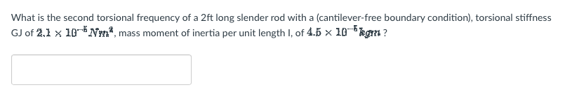 What is the second torsional frequency of a 2ft long slender rod with a (cantilever-free boundary condition), torsional stiffness
GJ of 2.1 x 10-Nm, mass moment of inertia per unit length I, of 4.5 × 10-³kgm ?