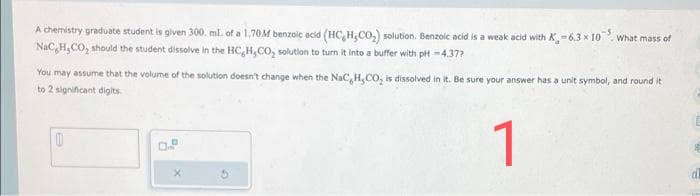 A chemistry graduate student is given 300. ml. of a 1.70M benzoic acid (HC,H,CO₂) solution. Benzoic acid is a weak acid with K-6.3 x 10 What mass of
NaC,H,CO, should the student dissolve in the HC,H,CO₂ solution to turn it into a buffer with pH-4.37?
You may assume that the volume of the solution doesn't change when the NaC, H,CO, is dissolved in it. Be sure your answer has a unit symbol, and round it
to 2 significant digits.
1
1
D
D
X
al