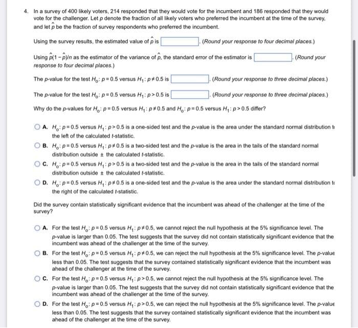 4. In a survey of 400 likely voters, 214 responded that they would vote for the incumbent and 186 responded that they would
vote for the challenger. Let p denote the fraction of all likely voters who preferred the incumbent at the time of the survey.
and let p be the fraction of survey respondents who preferred the incumbent.
Using the survey results, the estimated value of pis
(Round your response to four decimal places.)
Using (1-P)/n as the estimator of the variance of p, the standard error of the estimator is
response to four decimal places.)
The p-value for the test Ho: p=0.5 versus H₁: p0.5 is
(Round your
(Round your response to three decimal places.)
(Round your response to three decimal places.)
The p-value for the test Ho: p=0.5 versus H₁: p>0.5 is
Why do the p-values for Ho: p=0.5 versus H₁: p0.5 and Ho: p=0.5 versus H₁: p > 0.5 differ?
A. Ho: p=0.5 versus H₁: p>0.5 is a one-sided test and the p-value is the area under the standard normal distribution tr
the left of the calculated t-statistic.
B.
H₁: p=0.5 versus H₁: p0.5 is a two-sided test and the p-value is the area in the tails of the standard normal
distribution outside the calculated f-statistic.
OC. Ho: p=0.5 versus H₁: p>0.5 is a two-sided test and the p-value is the area in the tails of the standard normal
distribution outside the calculated f-statistic.
D. H: p=0.5 versus H₁: p0.5 is a one-sided test and the p-value is the area under the standard normal distribution to
the right of the calculated f-statistic.
Did the survey contain statistically significant evidence that the incumbent was ahead of the challenger at the time of the
survey?
A. For the test H: p=0.5 versus H₁: p*0.5, we cannot reject the null hypothesis at the 5% significance level. The
p-value is larger than 0.05. The test suggests that the survey did not contain statistically significant evidence that the
incumbent was ahead of the challenger at the time of the survey.
B. For the test Ho: p=0.5 versus H₁: p*0.5, we can reject the null hypothesis at the 5% significance level. The p-value
less than 0.05. The test suggests that the survey contained statistically significant evidence that the incumbent was
ahead of the challenger at the time of the survey.
C. For the test Ho: p=0.5 versus H₁: p>0.5, we cannot reject the null hypothesis at the 5% significance level. The
p-value is larger than 0.05. The test suggests that the survey did not contain statistically significant evidence that the
incumbent was ahead of the challenger at the time of the survey.
D. For the test Ho: p=0.5 versus H₁: p>0.5, we can reject the null hypothesis at the 5% significance level. The p-value
less than 0.05. The test suggests that the survey contained statistically significant evidence that the incumbent was
ahead of the challenger at the time of the survey.