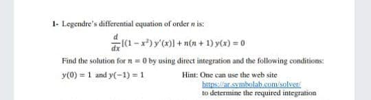 1- Legendre's differential cquation of order n is:
ar(1 - x*) y'(x)] + n(n + 1) y(x) = 0
Find the solution for n = 0 by using direct integration and the following conditions:
y(0) = 1 and y(-1) = 1
Hint: One can use the web site
https://at.symbolab.eom/solveri
to determine the required integration
