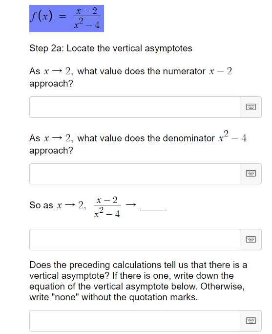 x- 2
f(x)
4
Step 2a: Locate the vertical asymptotes
As x→ 2, what value does the numerator x – 2
approach?
As x→ 2, what value does the denominator x
4
approach?
.....
x - 2
„2
So as x -→
4
Does the preceding calculations tell us that there is a
vertical asymptote? If there is one, write down the
equation of the vertical asymptote below. Otherwise,
write "none" without the quotation marks.
