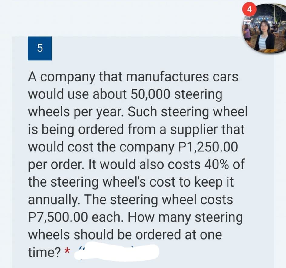 5
4
cars
A company that manufactures
would use about 50,000 steering
wheels per year. Such steering wheel
is being ordered from a supplier that
would cost the company P1,250.00
per order. It would also costs 40% of
the steering wheel's cost to keep it
annually. The steering wheel costs
P7,500.00 each. How many steering
wheels should be ordered at one
time? * "