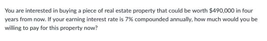 You are interested in buying a piece of real estate property that could be worth $490,000 in four
years from now. If your earning interest rate is 7% compounded annually, how much would you be
willing to pay for this property now?