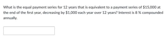 What is the equal payment series for 12 years that is equivalent to a payment series of $15,000 at
the end of the first year, decreasing by $1,000 each year over 12 years? Interest is 8 % compounded
annually.