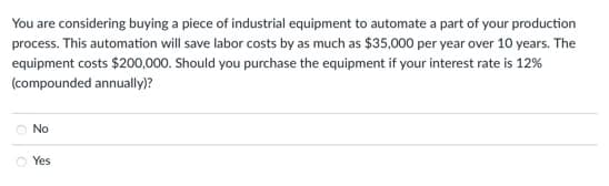 You are considering buying a piece of industrial equipment to automate a part of your production
process. This automation will save labor costs by as much as $35,000 per year over 10 years. The
equipment costs $200,000. Should you purchase the equipment if your interest rate is 12%
(compounded annually)?
No
Ⓒ Yes