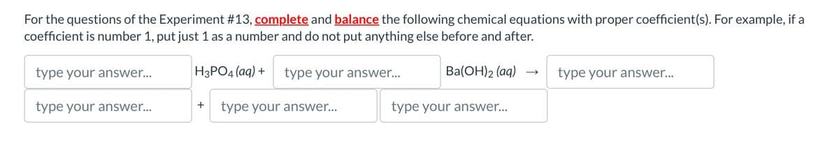 For the questions of the Experiment #13, complete and balance the following chemical equations with proper coefficient(s). For example, if a
coefficient is number 1, put just 1 as a number and do not put anything else before and after.
type your answer...
H3PO4(aq) +
type your answer...
Ba(OH)2(aq) →>
type your answer...
type your answer...
+
type your answer...
type your answer...