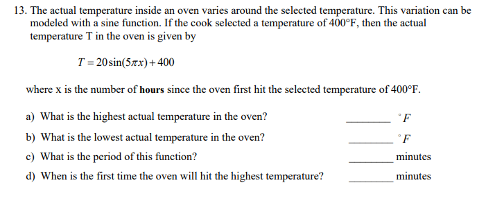 13. The actual temperature inside an oven varies around the selected temperature. This variation can be
modeled with a sine function. If the cook selected a temperature of 400°F, then the actual
temperature T in the oven is given by
T = 20 sin(57x) + 400
where x is the number of hours since the oven first hit the selected temperature of 400°F.
a) What is the highest actual temperature in the oven?
b) What is the lowest actual temperature in the oven?
c) What is the period of this function?
d) When is the first time the oven will hit the highest temperature?
°F
F
minutes
minutes