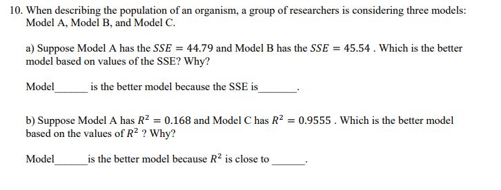 10. When describing the population of an organism, a group of researchers is considering three models:
Model A, Model B, and Model C.
a) Suppose Model A has the SSE = 44.79 and Model B has the SSE = 45.54. Which is the better
model based on values of the SSE? Why?
Model
is the better model because the SSE is__
b) Suppose Model A has R² = 0.168 and Model C has R² = 0.9555. Which is the better model
based on the values of R² ? Why?
Model
is the better model because R² is close to