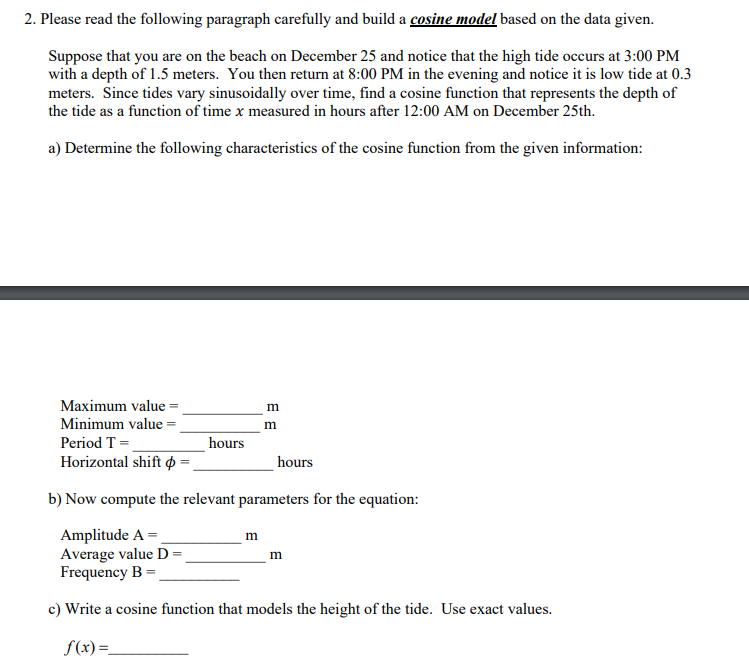 2. Please read the following paragraph carefully and build a cosine model based on the data given.
Suppose that you are on the beach on December 25 and notice that the high tide occurs at 3:00 PM
with a depth of 1.5 meters. You then return at 8:00 PM in the evening and notice it is low tide at 0.3
meters. Since tides vary sinusoidally over time, find a cosine function that represents the depth of
the tide as a function of time x measured in hours after 12:00 AM on December 25th.
a) Determine the following characteristics of the cosine function from the given information:
Maximum value
Minimum value
Period T =
Horizontal shift p
=
hours
m
m
m
hours
b) Now compute the relevant parameters for the equation:
Amplitude A =
Average value D =
Frequency B
c) Write a cosine function that models the height of the tide. Use exact values.
f(x) =_
m