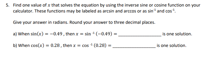 5. Find one value of x that solves the equation by using the inverse sine or cosine function on your
calculator. These functions may be labeled as arcsin and arccos or as sin-¹ and cos¹¹.
Give your answer in radians. Round your answer to three decimal places.
a) When sin(x) = -0.49, then x = sin ¹ (-0.49) =
b) When cos(x) = 0.28, then x = cos ¹ (0.28) =
-1
is one solution.
is one solution.