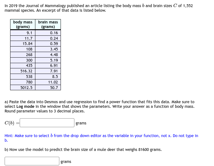 In 2019 the Journal of Mammalogy published an article listing the body mass b and brain sizes C of 1,552
mammal species. An excerpt of that data is listed below.
body mass
(grams)
9.1
11.7
15.84
108
268
300
435
516.32
538
780
5012.5
brain mass
(grams)
0.16
0.24
0.59
3.45
4.48
5.19
6.91
7.91
8.5
11.02
50.7
a) Paste the data into Desmos and use regression to find a power function that fits this data. Make sure to
select Log mode in the window that shows the parameters. Write your answer as a function of body mass.
Round parameter values to 3 decimal places.
C'(b)
Hint: Make sure to select b from the drop down editor as the variable in your function, not x. Do not type in
b.
b) Now use the model to predict the brain size of a mule deer that weighs 81600 grams.
grams
grams