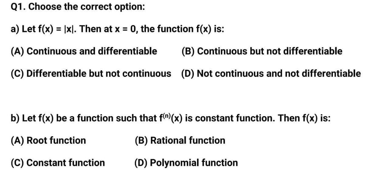 Q1. Choose the correct option:
a) Let f(x) = |x|. Then at x = 0, the function f(x) is:
%3D
(A) Continuous and differentiable
(B) Continuous but not differentiable
(C) Differentiable but not continuous (D) Not continuous and not differentiable
b) Let f(x) be a function such that f("(x) is constant function. Then f(x) is:
(A) Root function
(B) Rational function
(C) Constant function
(D) Polynomial function
