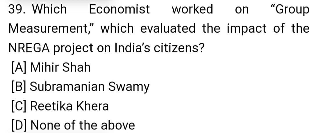 39. Which
Economist
worked
on
"Group
Measurement," which evaluated the impact of the
NREGA project on India's citizens?
[A] Mihir Shah
[B] Subramanian Swamy
[C] Reetika Khera
[D] None of the above
