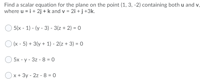 Find a scalar equation for the plane on the point (1, 3, -2) containing both u and v,
where u = i+ 2j + k and v = 2i + j +3k.
5(x - 1) - (y - 3) - 3(z + 2) = 0
O (x - 5) + 3(y + 1) - 2(z + 3) = 0
5x - y - 3z - 8 = 0
Ox + 3y - 2z - 8 = 0
