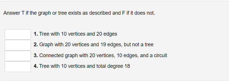 Answer T if the graph or tree exists as described and F if it does not.
1. Tree with 10 vertices and 20 edges
2. Graph with 20 vertices and 19 edges, but not a tree
3. Connected graph with 20 vertices, 10 edges, and a circuit
4. Tree with 10 vertices and total degree 18
