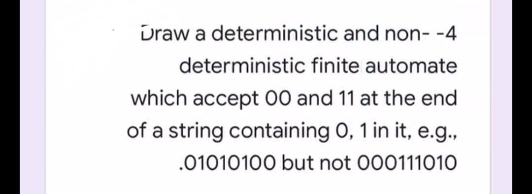 Draw a deterministic and non--4
deterministic finite automate
which accept 00 and 11 at the end
of a string containing 0, 1 in it, e.g.,
.01010100 but not 000111010