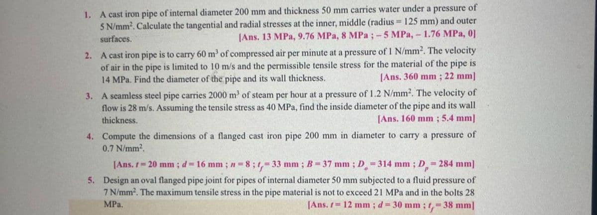 1. A cast iron pipe of internal diameter 200 mm and thickness 50 mm carries water under a pressure of
5 N/mm². Calculate the tangential and radial stresses at the inner, middle (radius= 125 mm) and outer
surfaces.
[Ans. 13 MPa, 9.76 MPa, 8 MPa ; -5 MPa, - 1.76 MPa, 0]
2. A cast iron pipe is to carry 60 m³ of compressed air per minute at a pressure of 1 N/mm². The velocity
of air in the pipe is limited to 10 m/s and the permissible tensile stress for the material of the pipe is
14 MPa. Find the diameter of the pipe and its wall thickness.
[Ans. 360 mm; 22 mm]
3. A seamless steel pipe carries 2000 m³ of steam per hour at a pressure of 1.2 N/mm². The velocity of
flow is 28 m/s. Assuming the tensile stress as 40 MPa, find the inside diameter of the pipe and its wall
[Ans. 160 mm; 5.4 mm]
thickness.
4. Compute the dimensions of a flanged cast iron pipe 200 mm in diameter to carry a pressure of
0.7 N/mm².
[Ans. t = 20 mm; d = 16 mm; n = 8; 1,= 33 mm; B = 37 mm ; D = 314 mm; D = 284 mm]
5. Design an oval flanged pipe joint for pipes of internal diameter 50 mm subjected to a fluid pressure of
7 N/mm². The maximum tensile stress in the pipe material is not to exceed 21 MPa and in the bolts 28
MPa.
[Ans. 1 = 12 mm; d = 30 mm; 1,= 38 mm]