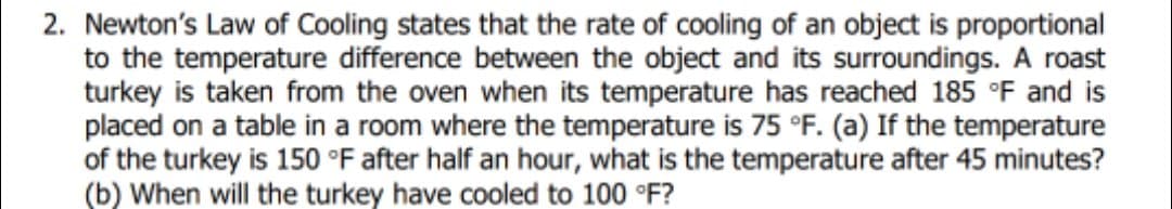 2. Newton's Law of Cooling states that the rate of cooling of an object is proportional
to the temperature difference between the object and its surroundings. A roast
turkey is taken from the oven when its temperature has reached 185 °F and is
placed on a table in a room where the temperature is 75 °F. (a) If the temperature
of the turkey is 150 °F after half an hour, what is the temperature after 45 minutes?
(b) When will the turkey have cooled to 100 °F?
