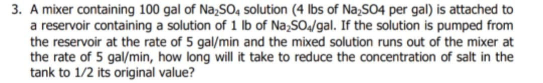 3. A mixer containing 100 gal of Na,SO4 solution (4 lbs of Na;SO4 per gal) is attached to
a reservoir containing a solution of 1 Ib of Na,SO4/gal. If the solution is pumped from
the reservoir at the rate of 5 gal/min and the mixed solution runs out of the mixer at
the rate of 5 gal/min, how long will it take to reduce the concentration of salt in the
tank to 1/2 its original value?
