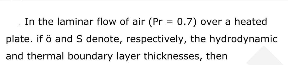 In the laminar flow of air (Pr = 0.7) over a heated
plate. if ö and S denote, respectively, the hydrodynamic
and thermal boundary layer thicknesses, then