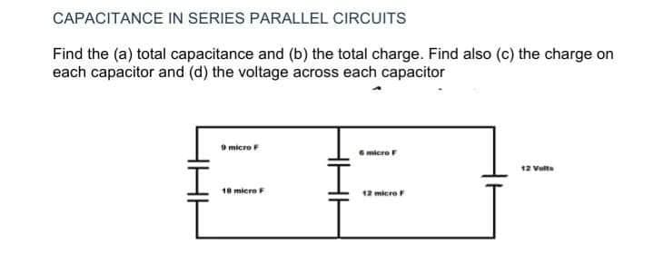 CAPACITANCE IN SERIES PARALLEL CIRCUITS
Find the (a) total capacitance and (b) the total charge. Find also (c) the charge on
each capacitor and (d) the voltage across each capacitor
micre
micre
12 Vulta
18 micre F
12 micre

