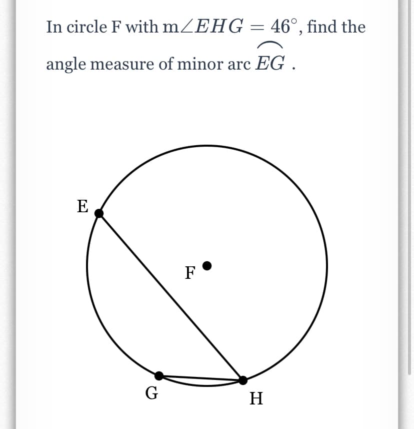 In circle F with mZEHG = 46°, find the
angle measure of minor arc EG .
E
F
G
H
