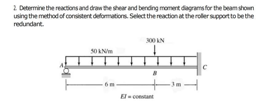 2. Determine the reactions and draw the shear and bending moment diagrams for the beam shown
using the method of consistent deformations. Select the reaction at the roller support to be the
redundant.
300 kN
50 kN/m
C
B
6 m
El = constant
%3!
