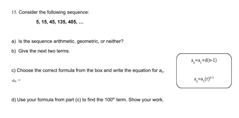 15. Consider the following sequence:
5, 15, 45, 135, 405, ...
a) Is the sequence arithmetic, geometric, or neither?
b) Give the next two terms.
4,-a,+d(n-1)
c) Choose the correct formula from the box and write the equation for an.
a,=a, (r)*1
an
d) Use your formula from part (c) to find the 100h term. Show your work.
