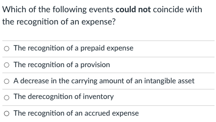Which of the following events could not coincide with
the recognition of an expense?
O The recognition of a prepaid expense
O The recognition of a provision
O A decrease in the carrying amount of an intangible asset
O The derecognition of inventory
O The recognition of an accrued expense
