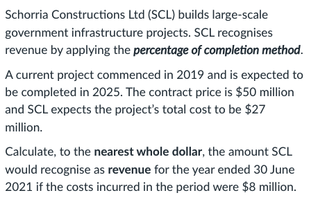 Schorria Constructions Ltd (SCL) builds large-scale
government infrastructure projects. SCL recognises
revenue by applying the percentage of completion method.
A current project commenced in 2019 and is expected to
be completed in 2025. The contract price is $50 million
and SCL expects the project's total cost to be $27
million.
Calculate, to the nearest whole dollar, the amount SCL
would recognise as revenue for the year ended 30 June
2021 if the costs incurred in the period were $8 million.
