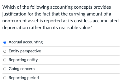 Which of the following accounting concepts provides
justification for the fact that the carrying amount of a
non-current asset is reported at its cost less accumulated
depreciation rather than its realisable value?
Accrual accounting
o Entity perspective
o Reporting entity
O Going concern
O Reporting period
