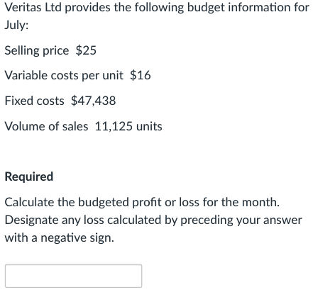 Veritas Ltd provides the following budget information for
July:
Selling price $25
Variable costs per unit $16
Fixed costs $47,438
Volume of sales 11,125 units
Required
Calculate the budgeted profit or loss for the month.
Designate any loss calculated by preceding your answer
with a negative sign.
