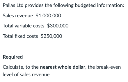 Pallas Ltd provides the following budgeted information:
Sales revenue $1,000,000
Total variable costs $300,000
Total fixed costs $250,000
Required
Calculate, to the nearest whole dollar, the break-even
level of sales revenue.
