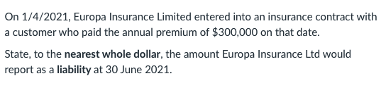 On 1/4/2021, Europa Insurance Limited entered into an insurance contract with
a customer who paid the annual premium of $300,000 on that date.
State, to the nearest whole dollar, the amount Europa Insurance Ltd would
report as a liability at 30 June 2021.
