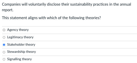 Companies will voluntarily disclose their sustainability practices in the annual
report.
This statement aligns with which of the following theories?
O Agency theory
o Legitimacy theory
Stakeholder theory
Stewardship theory
Signalling theory
