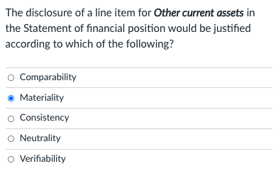 The disclosure of a line item for Other current assets in
the Statement of financial position would be justified
according to which of the following?
O Comparability
Materiality
o Consistency
Neutrality
o Verifiability
