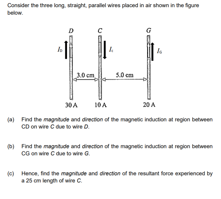 Consider the three long, straight, parallel wires placed in air shown in the figure
below.
D
C
G
I.
IG
3.0 сm.
5.0 cm
30 A
10 A
20 A
(a) Find the magnitude and direction of the magnetic induction at region between
CD on wire C due to wire D.
(b)
Find the magnitude and direction of the magnetic induction at region between
CG on wire C due to wire G.
(c)
Hence, find the magnitude and direction of the resultant force experienced by
a 25 cm length of wire C.
