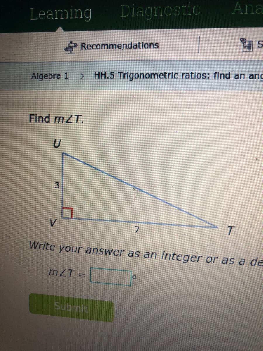 Ana
Learning
Diagnostic
Recommendations
s昆
Algebra 1
> HH.5 Trigonometric ratios: find an ang
Find mZT.
V
7.
Write your answer as an integer or as a de
mZT
Submit
