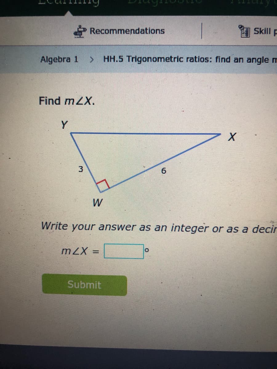 Recommendations
Skill F
Algebra 1
HH.5 Trigonometric ratios: find an angle
Find mZX.
Y
3
W
Write your answer as an integer or as a decir
mZX =
%3D
Submit
69
