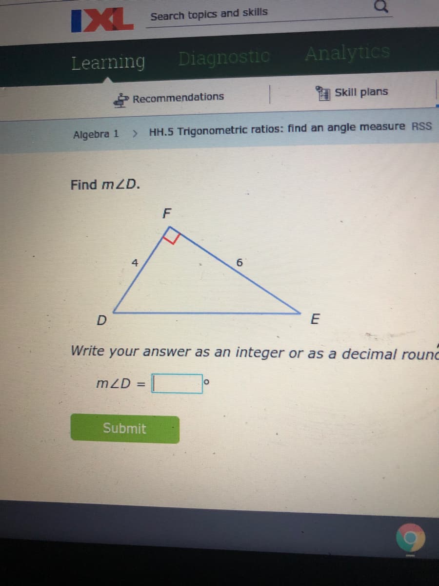 IXL
Search topics and skills
Learning
Diagnostic
Analytics
Skill plans
* Recommendations
Algebra 1
HH.5 Trigonometric ratios: find an angle measure RSS
Find mZD.
F
A
6
E
Write your answer as an integer or as a decimal rounc
mZD =
Submit
