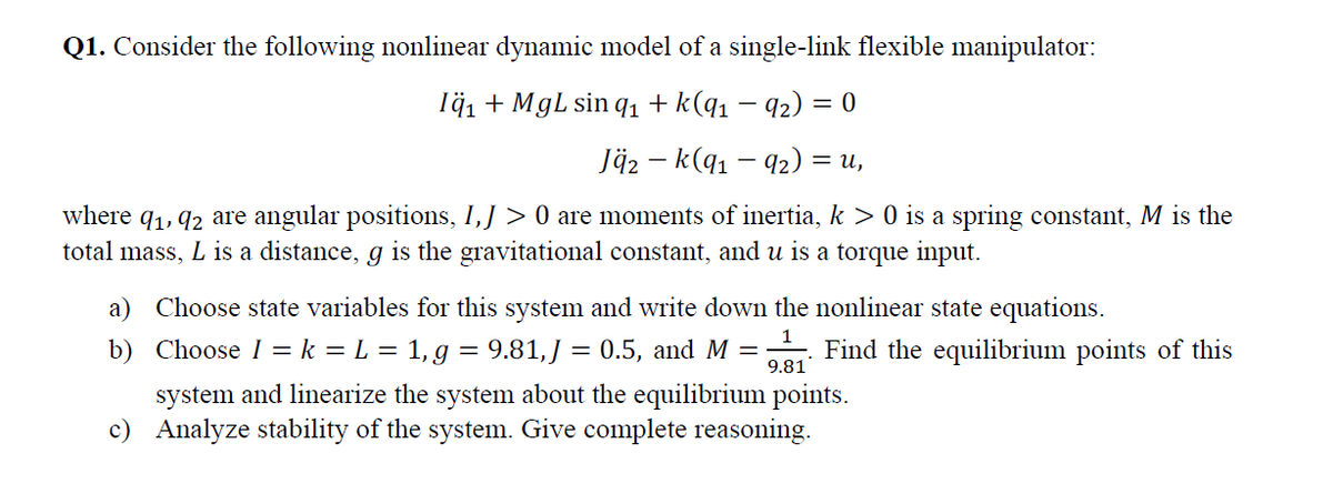 Q1. Consider the following nonlinear dynamic model of a single-link flexible manipulator:
Тӑд + MgL sin q + k(q1 — 92) %3D0
Jäz – k(q1 – 92) =
= u,
|
where q1, 92 are angular positions, I,J > 0 are moments of inertia, k > 0 is a spring constant, M is the
total mass, L is a distance, g is the gravitational constant, and u is a torque input.
a) Choose state variables for this system and write down the nonlinear state equations.
b) Choose I = k = L = 1, g = 9.81,J = 0.5, and M =
9.81
Find the equilibrium points of this
%3D
system and linearize the system about the equilibrium points.
c) Analyze stability of the system. Give complete reasoning.
