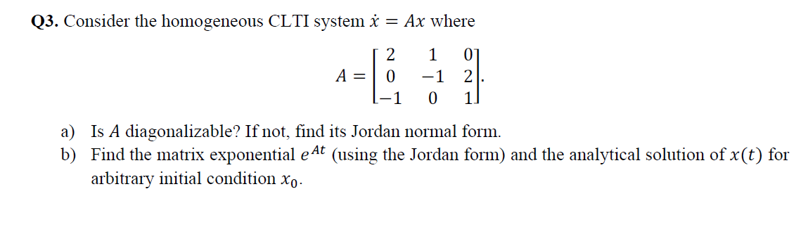 Q3. Consider the homogeneous CLTI system = Ax where
1
A =
-1
2
a) Is A diagonalizable? If not, find its Jordan normal form.
b) Find the matrix exponential e4t (using the Jordan form) and the analytical solution of x(t) for
arbitrary initial condition xo.
