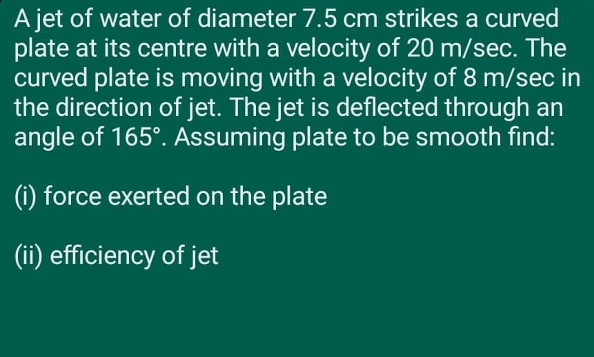 A jet of water of diameter 7.5 cm strikes a curved
plate at its centre with a velocity of 20 m/sec. The
curved plate is moving with a velocity of 8 m/sec in
the direction of jet. The jet is deflected through an
angle of 165°. Assuming plate to be smooth find:
(i) force exerted on the plate
(ii) efficiency of jet
