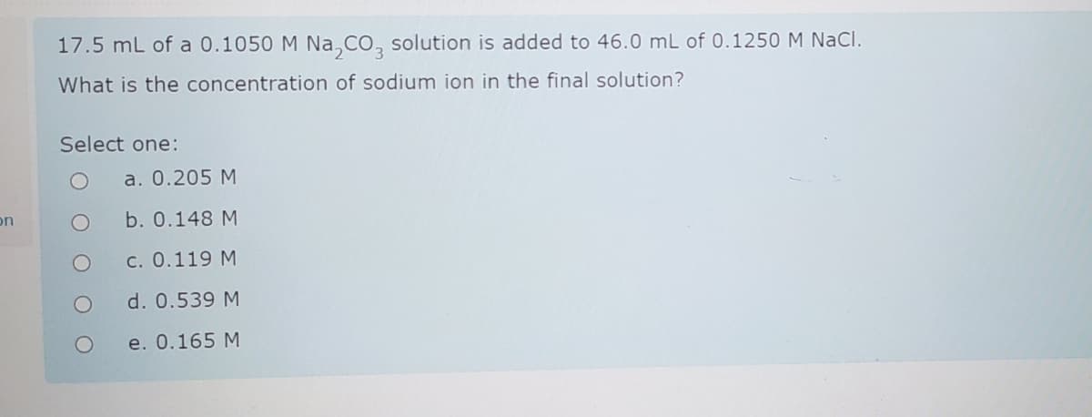 17.5 mL of a 0.1050 M Na,CO, solution is added to 46.0 mL of 0.1250
1 NaCl.
What is the concentration of sodium ion in the final solution?
Select one:
a. 0.205 M
on
b. 0.148 M
c. 0.119 M
d. 0.539 M
e. 0.165 M
