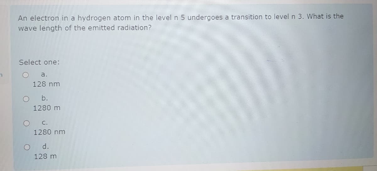 An electron in a hydrogen atom in the level n 5 undergoes a transition to level n 3. What is the
wave length of the emitted radiation?
Select one:
а.
128 nm
b.
1280 m
C.
1280 nm
d.
128 m
