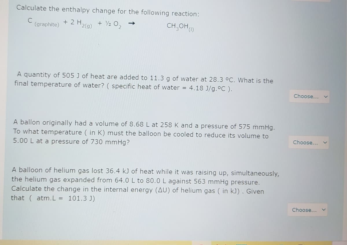 Calculate the enthalpy change for the following reaction:
C
(graphite)
+2H2(9)
+ 2 O2
CH,OH()
A quantity of 505 J of heat are added to 11.3 g of water at 28.3 °C. What is the
final temperature of water? ( specific heat of water = 4.18 J/g.ºC ).
Choose...
A ballon originally had a volume of 8.68 L at 258 K and a pressure of 575 mmHg.
To what temperature ( in K) must the balloon be cooled to reduce its volume to
5.00 L at a pressure of 730 mmHg?
Choose...
A balloon of helium gas lost 36.4 kJ of heat while it was raising up, simultaneously,
the helium gas expanded from 64.0 L to 80.0 L against 563 mmHg pressure.
Calculate the change in the internal energy (AU) of helium gas ( in kJ). Given
that (atm.L =
101.3 J)
Choose...
