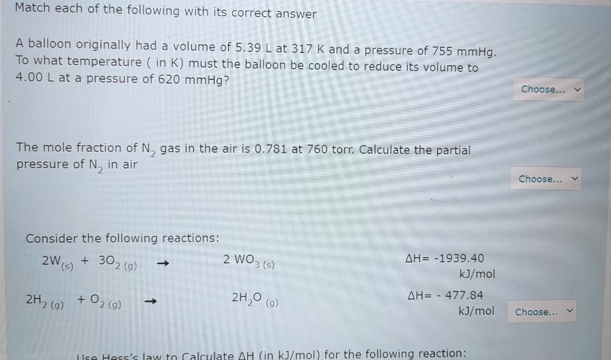 Match each of the following with its correct answer
A balloon originally had a volume of 5.39 L at 317 K and a pressure of 755 mmHg.
To what temperature ( in K) must the balloon be cooled to reduce its volume to
4.00 L at a pressure of 620 mmHg?
Choose...
The mole fraction of N, gas in the air is 0.781 at 760 torr. Calculate the partial
Choose...
pressure of N, in air
Consider the following reactions:
AH= -1939.40
2 WO3 (s)
+ 302 (g)
kJ/mol
2W
AH= - 477.84
2H,0 (a)
2H2 (g)
+ O2 (9)
kJ/mol
Choose...
IUse Hess's law to Calculate AH (in kJ/mol) for the following reaction:
