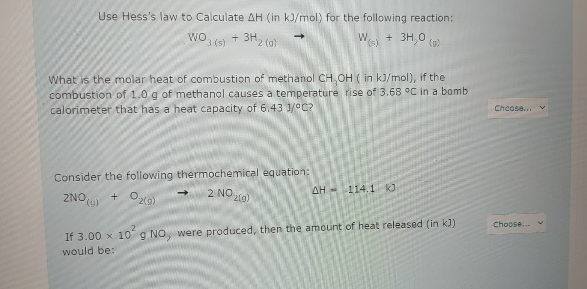 Use Hess's law to Calculate AH (in kJ/mol) for the following reaction:
WO
3 (s)
3H2 (9)
W.
(s)
+ 3H,0 (o)
What is the molar heat of combustion of methanol CH,OH ( in kJ/mol), if the
combustion of 1.0 g of methanol causes a temperature rise of 3.68 °C in a bomb
calorimeter that has a heat capacity of 6.43 J/°C?
Choose... v
Consider the following thermochemical equation:
2NO
(6),
+ O2(9)
2 NO 2(9)
AH = 114.1 k)
Choose...
If 3.00 x 10g NO, were produced, then the amount of heat released (in kJ)
would be:

