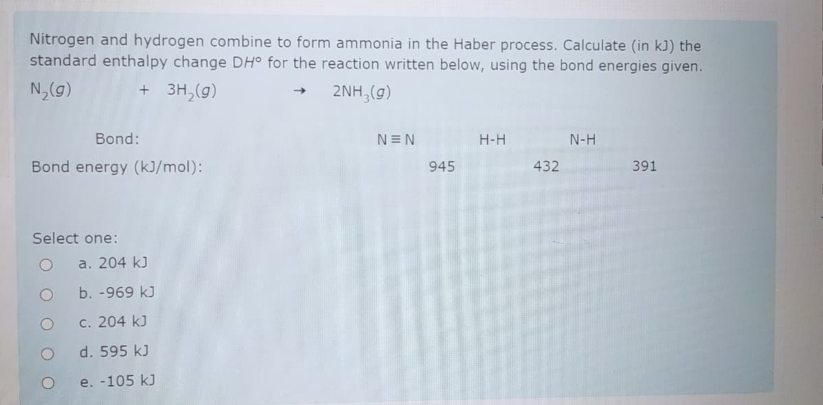 Nitrogen and hydrogen combine to form ammonia in the Haber process. Calculate (in kJ) the
standard enthalpy change DH° for the reaction written below, using the bond energies given.
N,(g)
+ 3H,(g)
2NH,(g)
Bond:
N=N
H-H
N-H
Bond energy (kJ/mol):
945
432
391
Select one:
a. 204 kJ
b. -969 kJ
c. 204 kJ
d. 595 kJ
e. -105 kJ

